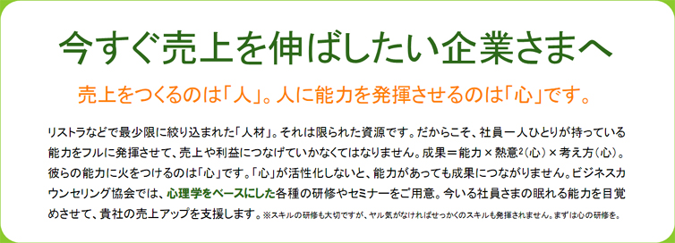 今すぐ売上を伸ばしたい企業さまへ 売上をつくるのは「人」。人に能力を発揮させるのは「心」です。リストラなどで最少限に絞り込まれた「人材」。それは限られた資源です。だからこそ、社員一人ひとりが持っている能力をフルに発揮させて、売上や利益につなげていかなくてはなりません。成果=能力×熱意2(心)×考え方(心)。彼らの能力に火をつけるのは「心」です。「心」が活性化しないと、能力があっても成果につながりません。ビジネスカウンセリング協会では、心理学をベースにした各種の研修やセミナーをご用意。今いる社員さまの眠れる能力を目覚めさせて、貴社の売上アップを支援します。※スキルの研修も大切ですが、ヤル気がなければせっかくのスキルも発揮されません。まずは心の研修を。