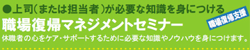 上司(または担当者)が必要な知識を身につける 職場復帰マネジメントセミナー 休職者の心をケア・サポートするために必要な知識やノウハウを身につけます。